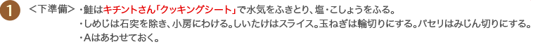 1 ＜下準備＞・鮭はキチントさん「クッキングペーパー」で水気をふきとり、塩・こしょうをふる。・しめじは石突を除き、小房にわける。しいたけはスライス。玉ねぎは輪切りにする。パセリはみじん切りにする。・Aはあわせておく。