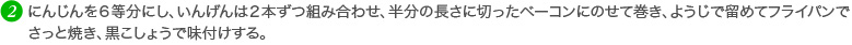 にんじんを６等分にし、いんげんは２本ずつ組み合わせ、半分の長さに切ったベーコンにのせて巻き、ようじで留めてフライパンでさっと焼き、黒こしょうで味付けする。