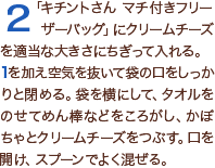 2「キチントさん マチ付きフリーザーバッグ」にクリームチーズを適当な大きさにちぎって入れる。1を加え空気を抜いて袋の口をしっかりと閉める。袋を横にして、タオルをのせてめん棒などをころがし、かぼちゃとクリームチーズをつぶす。口を開け、スプーンでよく混ぜる。