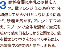 3耐熱容器に牛乳と砂糖を入れ、電子レンジ（500W）で1分加熱してからやけどしないように混ぜ、砂糖を溶かす。2に少しずつ加え、スプーンで全体を混ぜて空気を抜いて袋の口をしっかりと閉める。袋を横にして中身をなるべく平らにし、冷凍庫で3時間ほど冷やし固める。