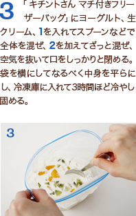 3「 キチントさん マチ付きフリーザーバッグ」にヨーグルト、生クリーム、1を入れてスプーンなどで全体を混ぜ、2を加えてざっと混ぜ、空気を抜いて口をしっかりと閉める。袋を横にしてなるべく中身を平らにし、冷凍庫に入れて3時間ほど冷やし固める。