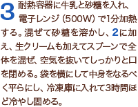 3耐熱容器に牛乳と砂糖を入れ、電子レンジ（500W）で1分加熱する。混ぜて砂糖を溶かし、2に加え、生クリームも加えてスプーンで全体を混ぜ、空気を抜いてしっかりと口を閉める。袋を横にして中身をなるべく平らにし、冷凍庫に入れて3時間ほど冷やし固める。