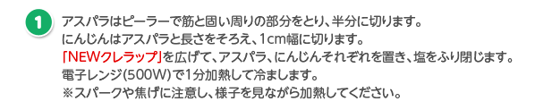 アスパラはピーラーで筋と固い周りの部分をとり、半分に切ります。にんじんはアスパラと長さをそろえ、1cm幅に切ります。「NEWクレラップ」を広げて、アスパラ、にんじんそれぞれを置き、塩をふり閉じます。電子レンジ（500W）で1分加熱して冷まします。※スパークや焦げに注意し、様子を見ながら加熱してください。