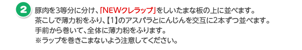 豚肉を３等分に分け、「NEWクレラップ」をしいたまな板の上に並べます。茶こしで薄力粉をふり、【1】のアスパラとにんじんを交互に2本ずつ並べます。手前から巻いて、全体に薄力粉をふります。※ラップを巻きこまないよう注意してください。