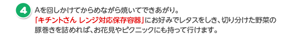 Aを回しかけてからめながら焼いてできあがり。「レンジ対応保存容器」にお好みでレタスをしき、切り分けた野菜の豚巻きを詰めれば、お花見やピクニックにも持って行けます。