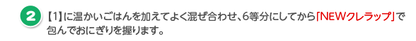 【1】に温かいごはんを加えてよく混ぜ合わせ、6等分にしてから「NEWクレラップ」で包んでおにぎりを握ります。