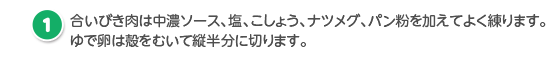 合いびき肉は中濃ソース、塩、こしょう、ナツメグ、パン粉を加えてよく練ります。
                              ゆで卵は殻をむいて縦半分に切ります。