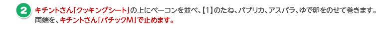 キチントさん「クッキングシート」の上にベーコンを並べ、【1】のたね、パプリカ、アスパラ、ゆで卵をのせて巻きます。
                              両端を、キチントさん「パチックM」で止めます。