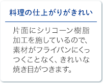 料理の仕上がりがきれい 片面にシリコーン樹脂加工を施しているので、素材がフライパンにくっつくことなく、きれいな焼き目がつきます。