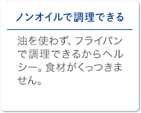 ノンオイルで調理できる 油を使わず、フライパンで調理できるからヘルシー。食材がくっつきません。