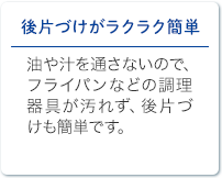 後片づけがラクラク簡単 油や汁を通さないので、フライパンなどの調理器具が汚れず、後片づけも簡単です。