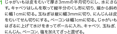 1 じゃがいもは皮をむいて厚さ3mmの半月切りにし、水にさらす。キャベツはしんを取って縦半分のくし形に切り、端から斜めに幅１cmに切る。玉ねぎは縦に幅3mmに切り、にんじんは皮をむいてせん切りにする。ベーコンは幅1cmに切る。じゃがいもはざるに上げて水けをきってボールに入れ、キャベツ、玉ねぎ、にんじん、ベーコン、塩を加えてざっと混ぜる。