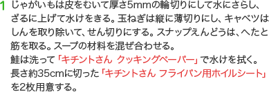 1 じゃがいもは皮をむいて厚さ5mmの輪切りにして水にさらし、ざるに上げて水けをきる。玉ねぎは縦に薄切りにし、キャベツはしんを取り除いて、せん切りにする。スナップえんどうは、へたと筋を取る。スープの材料を混ぜ合わせる。鮭は洗って「キチントさん クッキングペーパー」で水けを拭く。長さ約35cmに切った「キチントさん フライパン用ホイルシート」を2枚用意する。