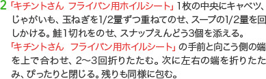 2 「キチントさん フライパン用ホイルシート」１枚の中央にキャベツ、じゃがいも、玉ねぎを1/2量ずつ重ねてのせ、スープの1/2量を回しかける。鮭１切れをのせ、スナップえんどう3個を添える。「キチントさん フライパン用ホイルシート」の手前と向こう側の端を上で合わせ、2～3回折りたたむ。次に左右の端を折りたたみ、ぴったりと閉じる。残りも同様に包む。