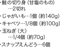 ・鮭の切り身（甘塩のもの）...2切れ・じゃがいも...1個（約140g）・キャベツ...1/8個（約100g）・玉ねぎ（大）...1/4個（約70g）・スナップえんどう...6個