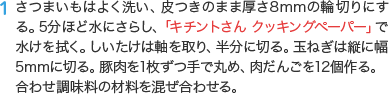 1 さつまいもはよく洗い、皮つきのまま厚さ8mmの輪切りにする。5分ほど水にさらし、「キチントさん クッキングペーパー」で水けを拭く。しいたけは軸を取り、半分に切る。玉ねぎは縦に幅5mmに切る。豚肉を1枚ずつ手で丸め、肉だんごを12個作る。合わせ調味料の材料を混ぜ合わせる。