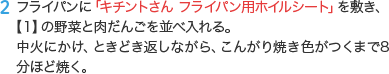 2 フライパンに「キチントさん フライパン用ホイルシート」を敷き、【1】の野菜と肉だんごを並べ入れる。中火にかけ、ときどき返しながら、こんがり焼き色がつくまで8分ほど焼く。