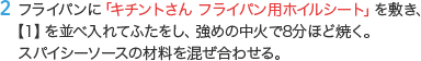 2 フライパンに「キチントさん フライパン用ホイルシート」を敷き、【1】を並べ入れてふたをし、強めの中火で8分ほど焼く。スパイシーソースの材料を混ぜ合わせる。