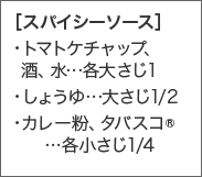  ［スパイシーソース］・トマトケチャップ、  酒、水...各大さじ1・しょうゆ...大さじ1/2・カレー粉、タバスコR...各小さじ1/4