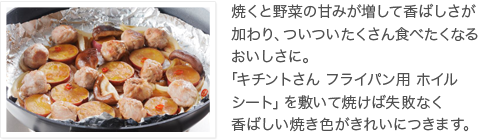 焼くと野菜の甘みが増して香ばしさが加わり、ついついたくさん食べたくなるおいしさに。「キチントさん フライパン用 ホイルシート」を敷いて焼けば失敗なく香ばしい焼き色がきれいにつきます。