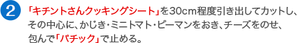 「キチントさんクッキングシート」を30cm程度引き出してカットし、その中心に、かじき・ミニトマト・ピーマンをおき、チーズをのせ、包んで「パチック」で止める。