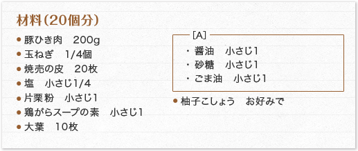 材料（20個分）豚ひき肉　200g玉ねぎ　1/4個焼売の皮　20枚塩　小さじ1/4 片栗粉　小さじ1鶏がらスープの素　小さじ1大葉　10枚 A ［A］・ 醤油　小さじ1・ 砂糖　小さじ1・ ごま油　小さじ1 柚子こしょう　お好みで