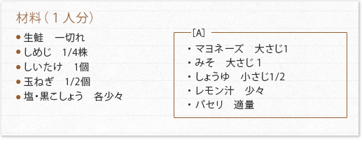 材料（１人分）生鮭　一切れ しめじ　1/4株 しいたけ　1個 玉ねぎ　1/2個 塩・黒こしょう　各少々   ［A］ ・ マヨネーズ　大さじ1 ・ みそ　大さじ１ ・ しょうゆ　小さじ1/2 ・ レモン汁　少々 ・ パセリ　適量