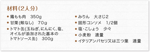 材料（2人分）鶏もも肉　350g 甘栗(殻なし)　70ｇ トマト缶(玉ねぎ、にんにく、塩、オイルが添加された基本のトマトソース缶)　300g みりん　大さじ2 固形コンソメ　1/2個 塩・こしょう　少々 小麦粉　適量
                            イタリアンパセリ又は三つ葉　適量