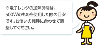 ※電子レンジの加熱時間は､５００Wのものを使用した際の目安です｡お使いの機種に合わせて調整してください。