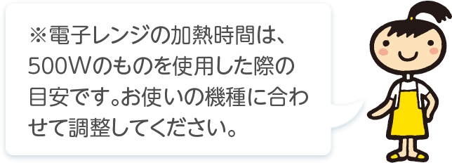 ※電子レンジの加熱時間は､５００Wのものを使用した際の目安です｡お使いの機種に合わせて調整してください。