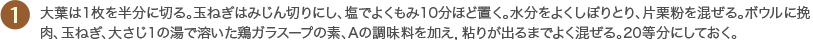 1 大葉は1枚を半分に切る。玉ねぎはみじん切りにし、塩でよくもみ10分ほど置く。水分をよくしぼりとり、片栗粉を混ぜる。ボウルに挽肉、玉ねぎ、大さじ1の湯で溶いた鶏ガラスープの素、Aの調味料を加え，粘りが出るまでよく混ぜる。20等分にしておく。