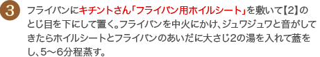 3 フライパンにキチントさん「フライパン用ホイルシート」を敷いて【2】のとじ目を下にして置く。フライパンを中火にかけ、ジュワジュワと音がしてきたらホイルシートとフライパンのあいだに大さじ2の湯を入れて蓋をし、5～6分程蒸す。