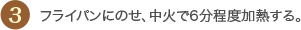 3 フライパンにのせ、中火で6分程度加熱する。