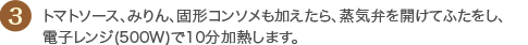 3 トマトソース、みりん、固形コンソメも加えたら、蒸気弁を開けてふたをし、電子レンジ(500W)で10分加熱します。