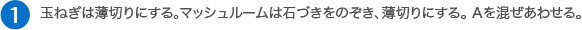 玉ねぎは薄切りにする。マッシュルームは石づきをのぞき、薄切りにする。 Aを混ぜあわせる。