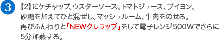 【2】にケチャップ、ウスターソース、トマトジュース、ブイヨン、砂糖を加えてひと混ぜし、マッシュルーム、牛肉をのせる。再びふんわりと「NEWクレラップ」をして電子レンジ500Wでさらに5分加熱する。