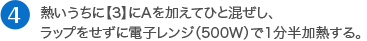 熱いうちに【3】にAを加えてひと混ぜし、ラップをせずに電子レンジ（500W）で1分半加熱する。