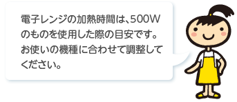 電子レンジの加熱時間は､500Wのものを使用した際の目安です｡お使いの機種に合わせて調整してください。