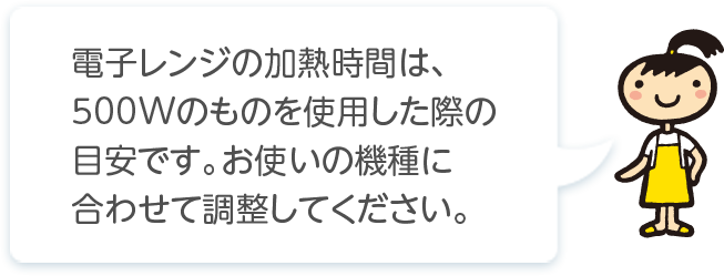 電子レンジの加熱時間は､500Wのものを使用した際の目安です｡お使いの機種に合わせて調整してください。