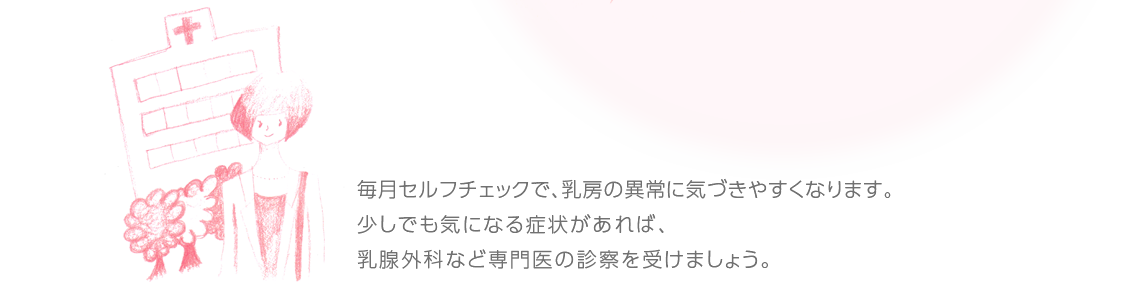 毎月セルフチェックで、乳房の異常に気づきやすくなります。少しでも気になる症状があれば、乳腺外科など専門医の診察を受けましょう。