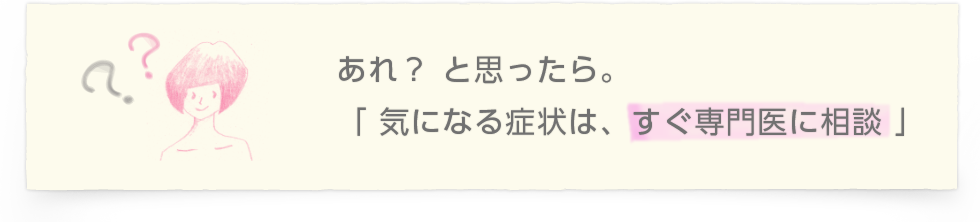 あれ？ と思ったら。「 気になる症状は、すぐ専門医に相談 」