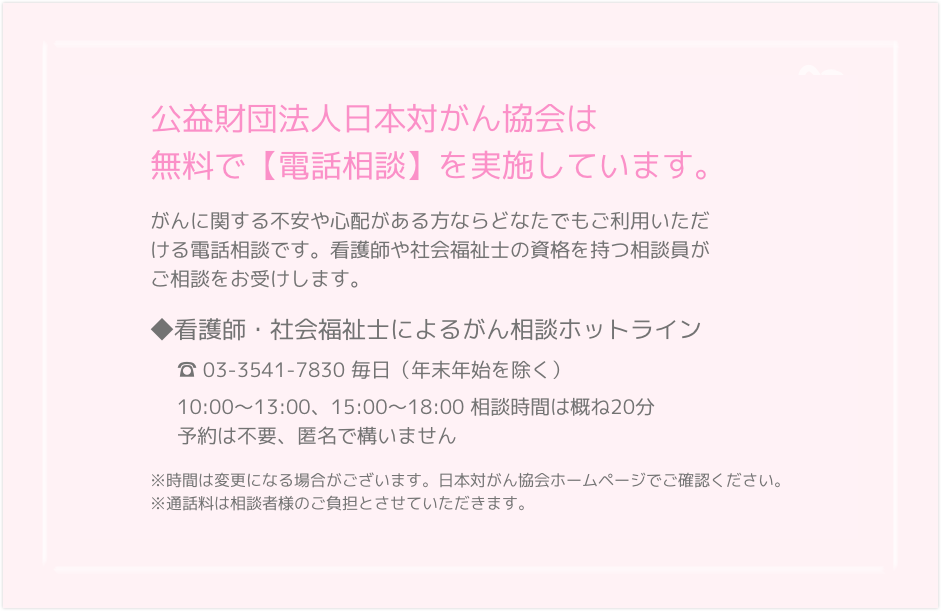 ◆看護師・社会福祉士によるがん相談ホットライン　☎ 03－3562－7830毎日（祝日・夏季・年末年始を除く）10:00～18:001 人20分まで。予約不要。匿名可。◆専門医によるがん無料「面接」「電話」相談予約電話番号　☎03－3562－8015毎週月～金曜日（祝日・年末年始を除く）10:00 ～ 17:00事前予約制。面接相談＝１人30分まで、相談日の２週間前から予約受け付け。電話相談􀉁1人20分まで。相談日の前週の月曜日から予約受け付け。※通話料は相談者様のご負担とさせていただきます。