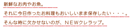 新鮮なお肉やお魚。それに今日作ったお料理もおいしいまま保存したい・・・。そんな時に欠かせないのが、NEWクレラップ。