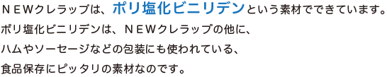 NEWクレラップは、ポリ塩化ビニリデンという素材でできています。ポリ塩化ビニリデンは、NEWクレラップの他に、ハムやソーセージなどの包装にも使われている、食品保存にピッタリの素材なのです。