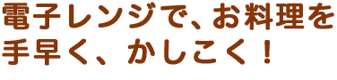 電子レンジで、お料理を手早く、かしこく！