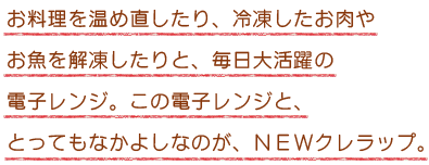 お料理を温め直したり、冷凍したお肉やお魚を解凍したりと、毎日大活躍の電子レンジ。この電子レンジと、とってもなかよしなのが、NEWクレラップ。