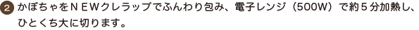 ２．かぼちゃをNEWクレラップでふんわり包み、電子レンジ（500Ｗ）で約５分加熱し、ひとくち大に切ります。