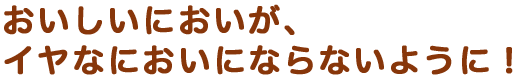 おいしいにおいが、イヤなにおいにならないように！