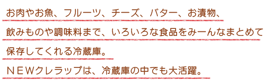 お肉やお魚、フルーツ、チーズ、バター、お漬物、飲みものや調味料まで、いろいろな食品をみーんなまとめて保存してくれる冷蔵庫。NEWクレラップは、冷蔵庫の中でも大活躍。