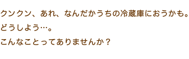 クンクン、あれ、なんだかうちの冷蔵庫におうかも。どうしよう…。こんなことってありませんか？